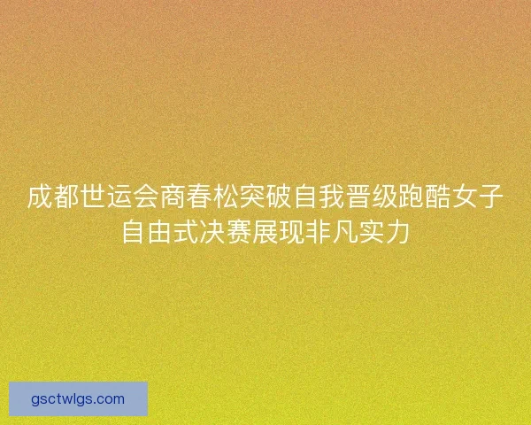 成都世运会商春松突破自我晋级跑酷女子自由式决赛展现非凡实力