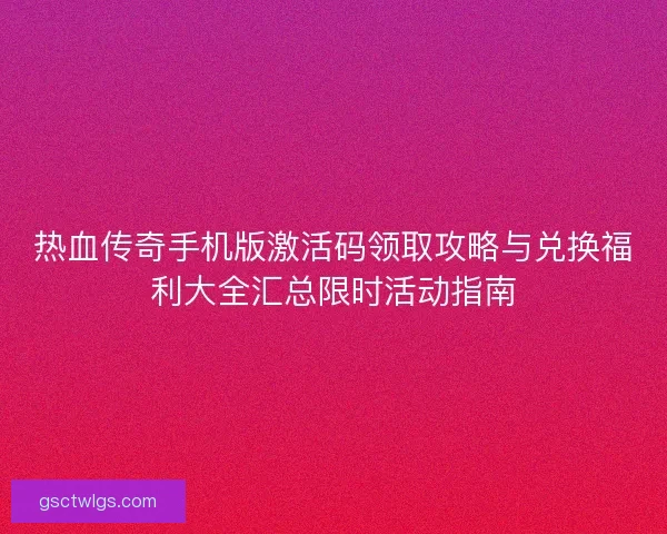 热血传奇手机版激活码领取攻略与兑换福利大全汇总限时活动指南
