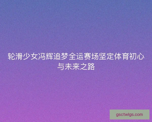 轮滑少女冯辉追梦全运赛场坚定体育初心与未来之路
