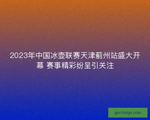 2023年中国冰壶联赛天津蓟州站盛大开幕 赛事精彩纷呈引关注