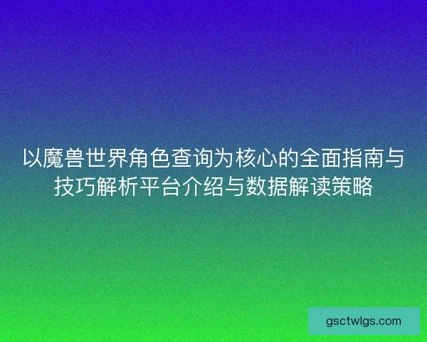 以魔兽世界角色查询为核心的全面指南与技巧解析平台介绍与数据解读策略