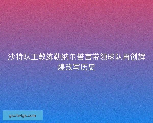 沙特队主教练勒纳尔誓言带领球队再创辉煌改写历史