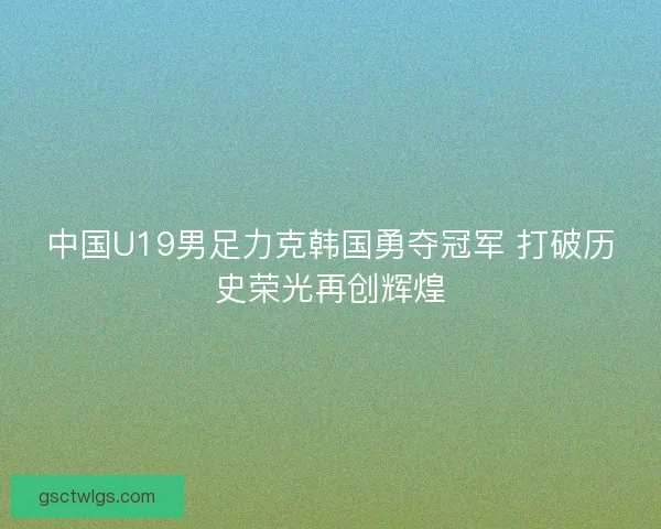 中国U19男足力克韩国勇夺冠军 打破历史荣光再创辉煌