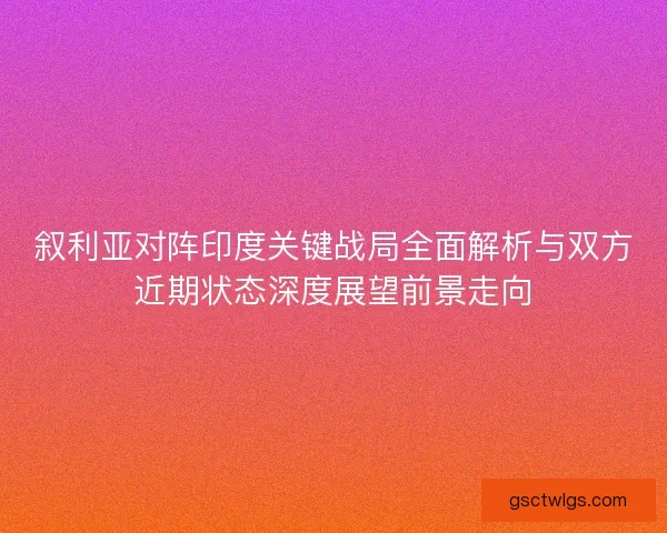 叙利亚对阵印度关键战局全面解析与双方近期状态深度展望前景走向