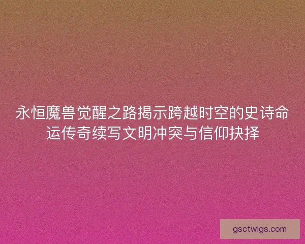 永恒魔兽觉醒之路揭示跨越时空的史诗命运传奇续写文明冲突与信仰抉择